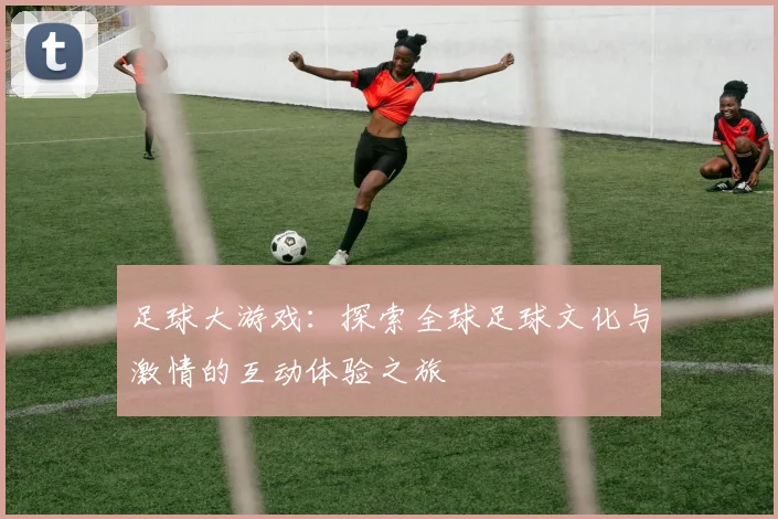 足球大游戏：探索全球足球文化与激情的互动体验之旅