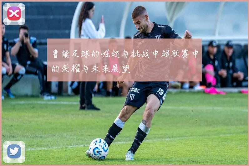 鲁能足球的崛起与挑战中超联赛中的荣耀与未来展望