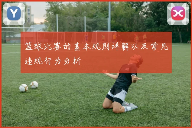 篮球比赛的基本规则详解以及常见违规行为分析