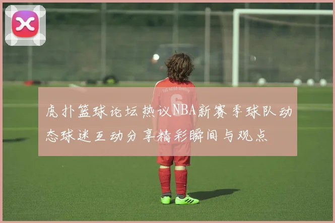 虎扑篮球论坛热议NBA新赛季球队动态球迷互动分享精彩瞬间与观点